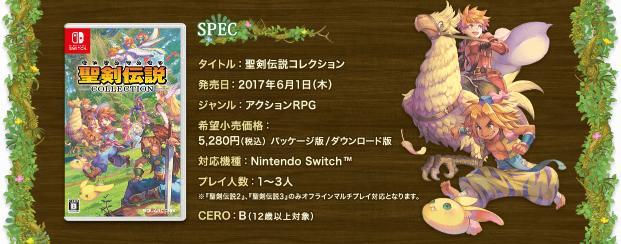 SPEC　タイトル：聖剣伝説コレクション　発売日：2017年6月1日（木）　ジャンル：アクションRPG　希望小売価格：5,280円（税込）パッケージ版/ダウンロード版　対応機種：Nintendo Switc™　プレイ人数：1～3人 ※『聖剣伝説2』、『聖剣伝説3』のみオフラインマルチプレイ対応となります。　CERO：B（12歳以上対象）