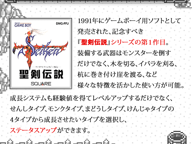 1991年にゲームボーイ用ソフトとして発売された、記念すべき『聖剣伝説』シリーズの第1作目。 装備する武器はモンスターを倒すだけでなく、木を切る、イバラを刈る、杭に巻き付け崖を渡る、など様々な特徴を活かした使い方が可能。成長システムも経験値を得てレベルアップするだけでなく、せんしタイプ、モンクタイプ、まどうしタイプ、けんじゃタイプの４タイプから成長させたいタイプを選択し、ステータスアップができます。