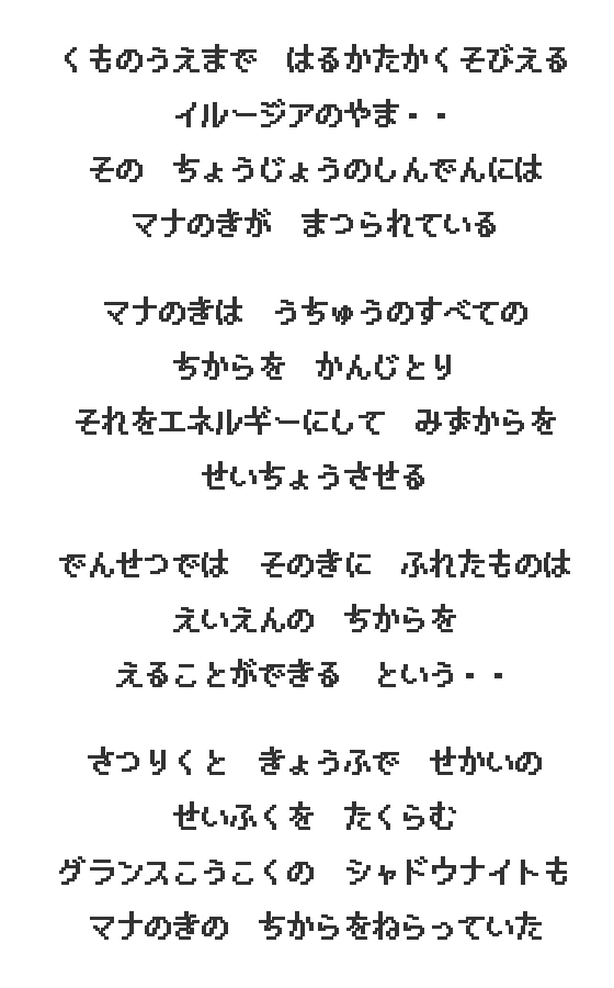 くものうえまで はるかたかくそびえる イルージアのやま・・ その ちょうじょうのしんでんには マナのきが まつられている　マナのきは うちゅうのすべての ちからを かんじとり それをエネルギーにして みずからを せいちょうさせる　でんせつでは そのきに ふれたものは えいえんの ちからを えることができる という・・　さつりくと きょうふで せかいの せいふくを たくらむ グランスこうこくの シャドウナイトも マナのきの ちからをねらっていた