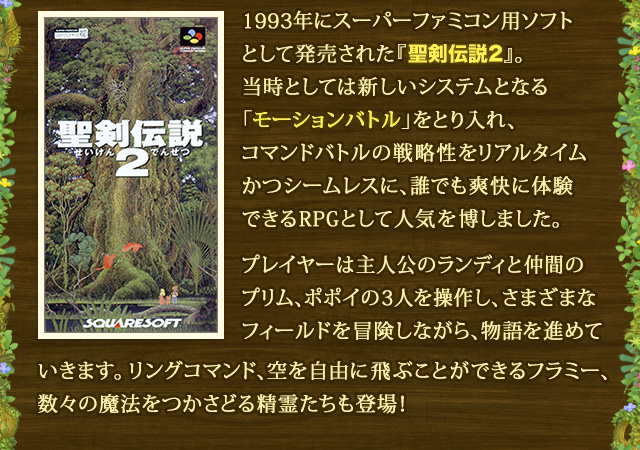 1993年にスーパーファミコン用ソフトとして発売された『聖剣伝説2』。当時としては新しいシステムとなる「モーションバトル」をとり入れ、コマンドバトルの戦略性をリアルタイムかつシームレスに、誰でも爽快に体験できるRPGとして人気を博しました。 プレイヤーは主人公のランディと仲間のプリム、ポポイの3人を操作し、さまざまなフィールドを冒険しながら、物語を進めていきます。リングコマンド、空を自由に飛ぶことができるフラミー、数々の魔法をつかさどる精霊たちも登場！