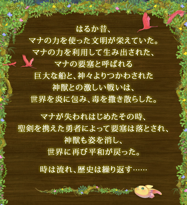 はるか昔、マナの力を使った文朙が栄えていた。マナの力を利用して生み出された、マナの要塞と呼ばれる巨大な船と、神々よりつかわされた神獣との激しい戦いは、世界を炎に包み、毒を撒き散らした。 マナが失われはじめたその時、聖剣を携えた勇者によって要塞は落とされ、神獣も姿を消し、世界に再び平和が戻った。 時は流れ、歴史は繰り返す……