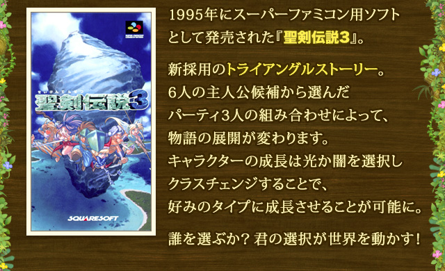 1995年にスーパーファミコン用ソフトとして発売された『聖剣伝説3』。 新採用のトライアングルストーリー。6人の主人公候補から選んだパーティ3人の組み合わせによって、物語の展開が変わります。キャラクターの成長は光か闇を選択しクラスチェンジすることで、好みのタイプに成長させることが可能に。 誰を選ぶか？君の選択が世界を動かす！