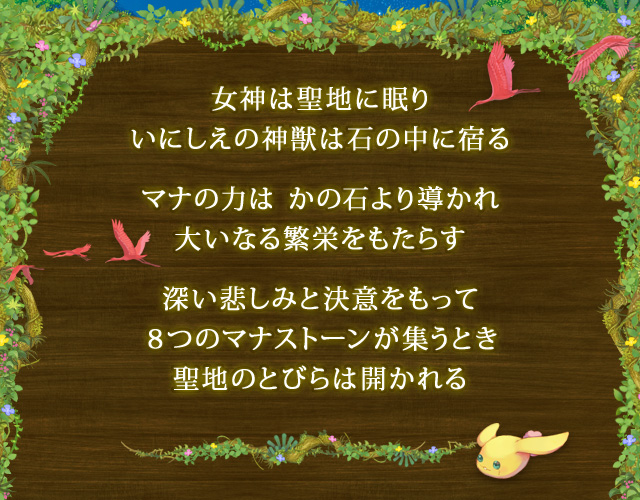 女神は聖地に眠り いにしえの神獣は石の中に宿る　マナの力は かの石より導かれ 大いなる繁栄をもたらす　深い悲しみと決意をもって ８つのマナストーンが集うとき 聖地のとびらは開かれる
