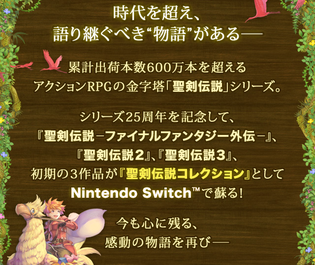 時代を超え、語り継ぐべき"物語"がある― 累計出荷本数600万本を超えるアクションRPGの金字塔「聖剣伝説」シリーズ。 シリーズ25周年を記念して、『聖剣伝説―ファイナルファンタジー外伝―』、『聖剣伝説2』、『聖剣伝説3』、初期の3作品が『聖剣伝説コレクション』としてNintendo Switch™で蘇る！ 今も心に残る、感動の物語を再び―