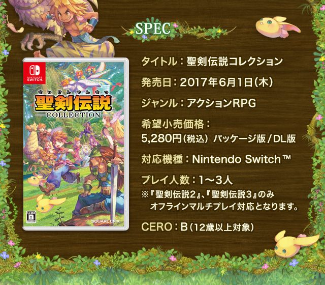 SPEC　タイトル：聖剣伝説コレクション　発売日：2017年6月1日（木）　ジャンル：アクションRPG　希望小売価格：5,280円（税込）パッケージ版/ダウンロード版　対応機種：Nintendo Switc™　プレイ人数：1～3人 ※『聖剣伝説2』、『聖剣伝説3』のみオフラインマルチプレイ対応となります。　CERO：B（12歳以上対象）