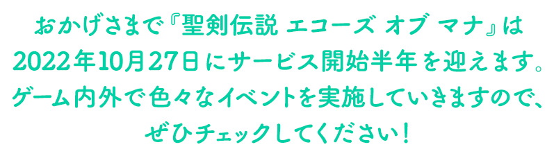 おかげさまで『聖剣伝説 エコーズ オブ マナ』は2022年10月27日にサービス開始半年を迎えます。ゲーム内外で色々なイベントを実施していきますので、ぜひチェックしてください！