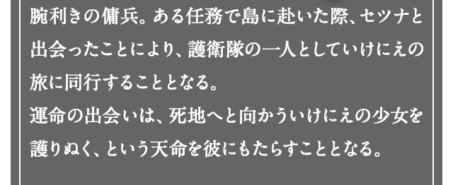 腕利きの傭兵。ある任務で島に赴いた際、セツナと出会ったことにより、護送団の一人としていけにえの旅に同行することとなる。運命の出会いは、死地へと向かういけにえの少女を護りぬく、という天命を彼にもたらすこととなる。