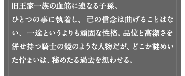 旧王家一族の血筋に連なる子孫。ひとつの事に執着し、己の信念は曲げることはない、一途というよりも頑固な性格。品位と高潔さを併せ持つ騎士の鏡のような人物だが、どこか謎めいた佇まいは、秘めたる過去を想わせる。