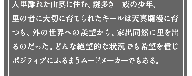 人里離れた山奥に住む、謎多き一族の少年。里の者に大切に育てられたキールは天真爛漫に育つも、外の世界への羨望から、家出同然に里を出るのだった。どんな絶望的な状況でも希望を信じポジティブにふるまうムードメーカーでもある。