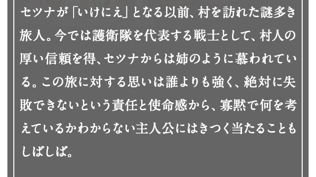 セツナが「いけにえ」となる以前、村を訪れた謎多き旅人。今では護送団を代表する戦士として、村人の厚い信頼を得、セツナからは姉のように慕われている。この旅に対する思いは誰よりも強く、絶対に失敗できないという責任と使命感から、寡黙で何を考えているかわからない主人公にはきつく当たることもしばしば。