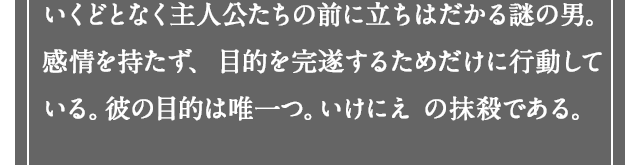 いくどとなく主人公たちの前に立ちはだかる謎の男。感情を持たず、目的を完遂するためだけに行動している。彼の目的は唯一つ。いけにえ の抹殺である。