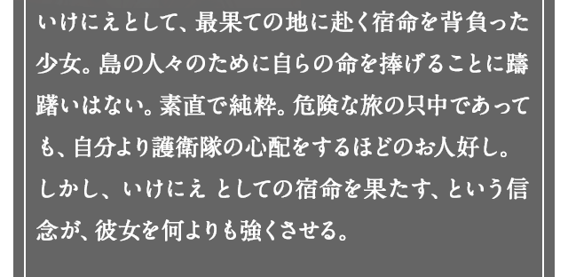 いけにえとして、最果ての地に赴く宿命を背負った少女。島の人々のために自らの命を捧げることに躊躇いはない。素直で純粋。危険な旅の只中であっても、自分より護送団の心配をするほどのお人好し。しかし、いけにえ としての宿命を果たす、という信念が、彼女を何よりも強くさせる。