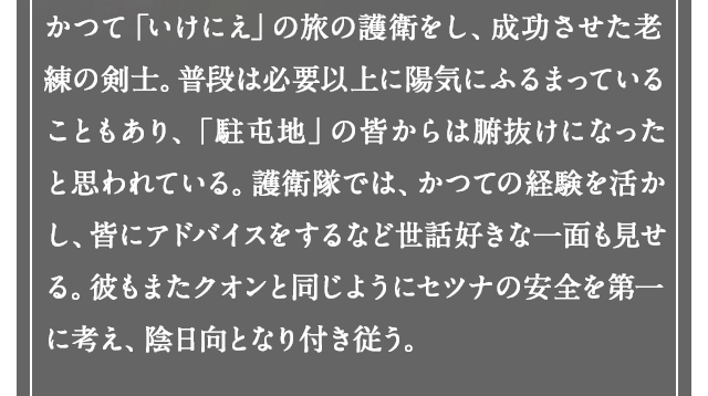 かつて「いけにえ」の旅の護衛をし、成功させた老練の剣士。普段は必要以上に陽気にふるまっていることもあり、「駐屯地」の皆からは腑抜けになったと思われている。護送団では、かつての経験を活かし、皆にアドバイスをするなど世話好きな一面も見せる。彼もまたクオンと同じようにセツナの安全を第一に考え、陰日向となり付き従う。