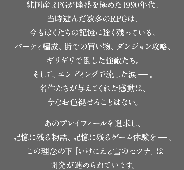 純国産RPGが隆盛を極めた1990年代、当時遊んだ数多のRPGは、今もぼくたちの記憶に強く残っている。パーティ編成、街での買い物、ダンジョン攻略、ギリギリで倒した強敵たち。そして、エンディングで流した涙－。名作たちが与えてくれた感動は、今なお色褪せることはない。あのプレイフィールを追求し、記憶に残る物語、記憶に残るゲーム体験を－。この理念の下『いけにえと雪のセツナ』は開発が進められています。