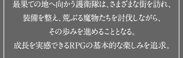 最果ての地へ向かう護衛隊は、さまざまな街を訪れ、装備を整え、荒ぶる魔物たちを討伐しながら、その歩みを進めることとなる。成長を実感できるRPGの基本的な楽しみを追求。