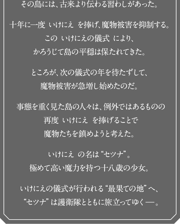 その島には、古来より伝わる習わしがあった。十年に一度 いけにえ を捧げ、魔物被害を抑制する。この いけにえの儀式 により、かろうじて島の平穏は保たれてきた。ところが、次の儀式の年を待たずして、魔物被害が急増し始めたのだ。事態を重く見た島の人々は、例外ではあるものの再度 いけにえ を捧げることで魔物たちを鎮めようと考えた。いけにえ の名は“セツナ”。極めて高い魔力を持つ十八歳の少女。いけにえの儀式が行われる“最果ての地”へ、“セツナ”は護衛隊とともに旅立ってゆく－。