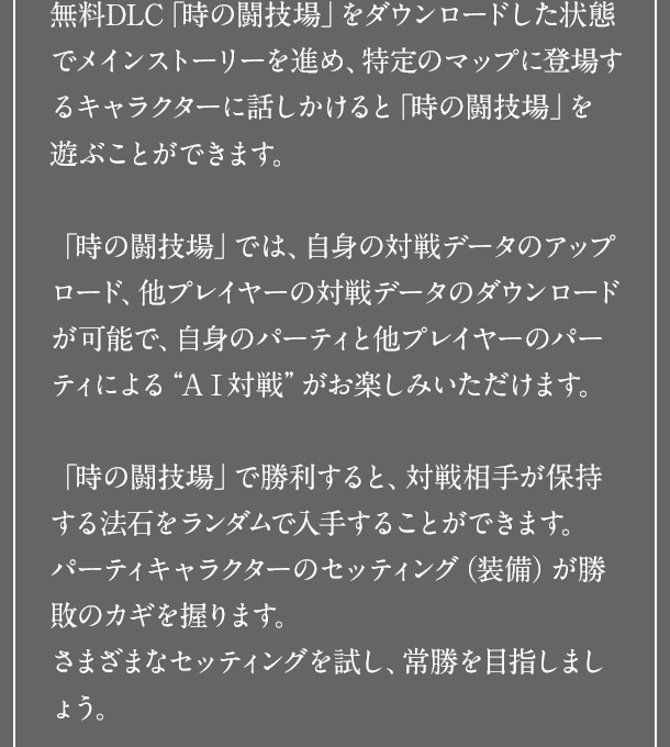 無料DLC「時の闘技場」をダウンロードした状態でメインストーリーを進め、特定のマップに登場するキャラクターに話しかけると「時の闘技場」を遊ぶことができます。「時の闘技場」では、自身の対戦データのアップロード、他プレイヤーの対戦データのダウンロードが可能で、自身のパーティと他プレイヤーのパーティによる“ＡＩ対戦”がお楽しみいただけます。「時の闘技場」で勝利すると、対戦相手が保持する法石をランダムで入手することができます。パーティキャラクターのセッティング（装備）が勝敗のカギを握ります。さまざまなセッティングを試し、常勝を目指しましょう。