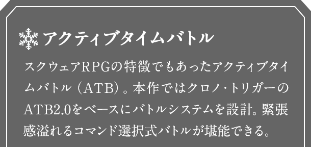 アクティブタイムバトル　スクウェアRPGの特徴でもあったアクティブタイムバトル（ATB）。本作ではクロノ・トリガーのATB2.0をベースにバトルシステムを設計。緊張感溢れるコマンド選択式バトルが堪能できる。