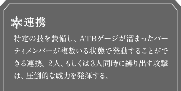 連携　特定の技を装備し、ATBゲージが溜まったパーティメンバーが複数いる状態で発動することができる連携。２人、もしくは３人同時に繰り出す攻撃は、圧倒的な威力を発揮する。