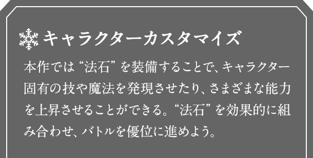 キャラクターカスタマイズ　本作では“法石”を装備することで、キャラクター固有の技や魔法を発現させたり、さまざまな能力を上昇させることができる。“法石”を効果的に組み合わせ、バトルを優位に進めよう。