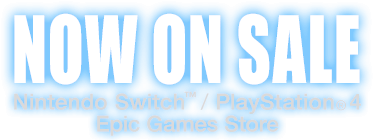 NOW ON SALE　Nintendo Switch™ / PlayStation®4 / Epic Games Store