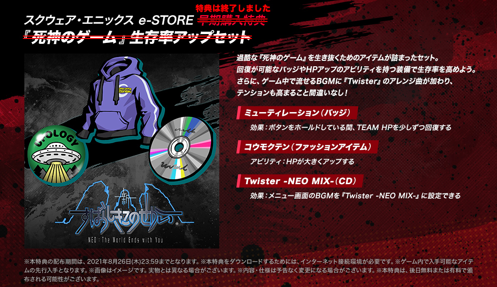 【スクウェア・エニックス e-STORE 早期購入特典 『死神のゲーム』生存率アップセット】＜特典は終了しました＞過酷な『死神のゲーム』を生き抜くためのアイテムが詰まったセット。回復が可能なバッジやHPアップのアビリティを持つ装備で生存率を高めよう。さらに、ゲーム中で流せるBGMに『Twister』のアレンジ曲が加わり、テンションも高まること間違いなし！ ・[ミューティレーション（バッジ）]効果：ボタンをホールドしている間、TEAM HPを少しずつ回復する　・[コウモクテン（ファッションアイテム）]アビリティ：HPが大きくアップする　・[Twister -NEO MIX-（CD）]効果：メニュー画面のBGMを『Twister -NEO MIX-』に設定できる　※本特典の配布期間は、2021年8月26日(木)23:59までとなります。※本特典をダウンロードするためには、インターネット接続環境が必要です。※ゲーム内で入手可能なアイテムの先行入手となります。※画像はイメージです。実物とは異なる場合がございます。※内容・仕様は予告なく変更になる場合がございます。※本特典は、後日無料または有料で頒布される可能性がございます。
