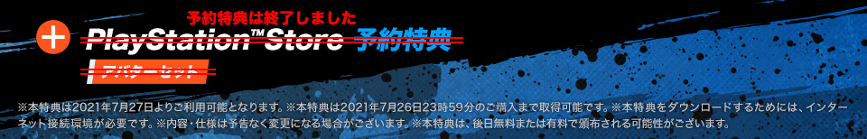 予約特典は終了しました【PlayStation™Store 予約特典 アバターセット】※本特典は2021年7月27日よりご利用可能となります。※本特典は2021年7月26日23時59分のご購入まで取得可能です。※本特典をダウンロードするためには、インターネット接続環境が必要です。※内容・仕様は予告なく変更になる場合がございます。※本特典は、後日無料または有料で頒布される可能性がございます。