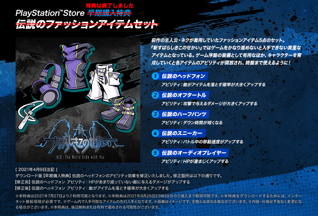 【PlayStation™Store 早期購入特典 伝説のファッションアイテムセット】＜特典は終了しました＞前作の主人公・ネクが着用していたファッションアイテム5点のセット。『新すばらしきこのせかい』ではゲームをかなり進めないと入手できない貴重なアイテムとなっている。ゲーム序盤の装備として有用なほか、キャラクターを育成していくと各アイテムのアビリティが開放され、終盤まで使えるように！ ・[1.伝説のヘッドフォン]アビリティ：敵がアイテムを落とす確率が大きくアップする ・[2.伝説のオフタートル]アビリティ：攻撃で与えるダメージが大きくアップする ・[3.伝説のハーフパンツ]アビリティ：ダウン時間が短くなる ・[4.伝説のスニーカー]アビリティ：バトル中の移動速度がアップする ・[5.伝説のオーディオプレイヤー]アビリティ：HPが凄まじくアップする　[2021年4月9日注記]ダウンロード版【早期購入特典】伝説のヘッドフォンのアビリティ効果を修正いたしました。修正箇所は以下の通りです。【修正前】伝説のヘッドフォン アビリティ:HPがあまり減っていない敵に与えるダメージがアップする 【修正後】伝説のヘッドフォン アビリティ:敵がアイテムを落とす確率が大きくアップする　※本特典は2021年7月27日よりご利用可能となります。※本特典は2021年8月26日23時59分のご購入まで取得可能です。※本特典をダウンロードするためには、インターネット接続環境が必要です。※ゲーム内で入手可能なアイテムの先行入手となります。※画像はイメージです。実物とは異なる場合がございます。※内容・仕様は予告なく変更になる場合がございます。※本特典は、後日無料または有料で頒布される可能性がございます。