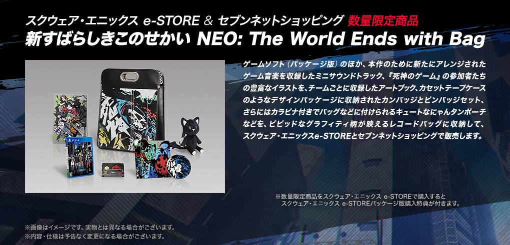 【スクウェア・エニックス e-STORE & セブンネットショッピング 数量限定商品　新すばらしきこのせかい NEO: The World Ends with Bag】ゲームソフト（パッケージ版）のほか、本作のために新たにアレンジされたゲーム音楽を収録したミニサウンドトラック、『死神のゲーム』の参加者たちの豊富なイラストを、チームごとに収録したアートブック、カセットテープケースのようなデザインパッケージに収納されたカンバッジとピンバッジセット、さらにはカラビナ付きでバッグなどに付けられるキュートなにゃんタンポーチなどを、ビビッドなグラフィティ柄が映えるレコードバッグに収納して、スクウェア・エニックスe-STOREとセブンネットショッピングで販売します。　※数量限定商品をスクウェア・エニックス e-STOREで購入するとスクウェア・エニックス e-STOREパッケージ版購入特典が付きます。※画像はイメージです。実物とは異なる場合がございます。※内容・仕様は予告なく変更になる場合がございます。