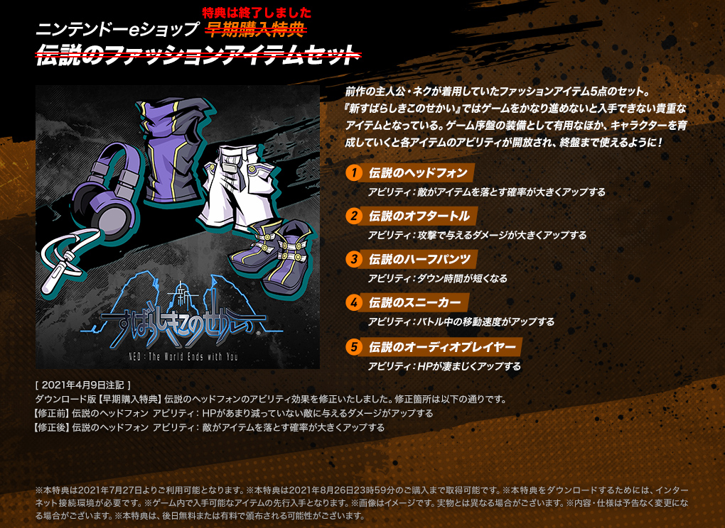【ニンテンドーeショップ 早期購入特典 伝説のファッションアイテムセット】＜特典は終了しました＞前作の主人公・ネクが着用していたファッションアイテム5点のセット。『新すばらしきこのせかい』ではゲームをかなり進めないと入手できない貴重なアイテムとなっている。ゲーム序盤の装備として有用なほか、キャラクターを育成していくと各アイテムのアビリティが開放され、終盤まで使えるように！ ・[1.伝説のヘッドフォン]アビリティ：敵がアイテムを落とす確率が大きくアップする ・[2.伝説のオフタートル]アビリティ：攻撃で与えるダメージが大きくアップする ・[3.伝説のハーフパンツ]アビリティ：ダウン時間が短くなる ・[4.伝説のスニーカー]アビリティ：バトル中の移動速度がアップする ・[5.伝説のオーディオプレイヤー]アビリティ：HPが凄まじくアップする　[2021年4月9日注記]ダウンロード版【早期購入特典】伝説のヘッドフォンのアビリティ効果を修正いたしました。修正箇所は以下の通りです。【修正前】伝説のヘッドフォン アビリティ:HPがあまり減っていない敵に与えるダメージがアップする 【修正後】伝説のヘッドフォン アビリティ:敵がアイテムを落とす確率が大きくアップする　※本特典は2021年7月27日よりご利用可能となります。※本特典は2021年8月26日23時59分のご購入まで取得可能です。※本特典をダウンロードするためには、インターネット接続環境が必要です。※ゲーム内で入手可能なアイテムの先行入手となります。※画像はイメージです。実物とは異なる場合がございます。※内容・仕様は予告なく変更になる場合がございます。※本特典は、後日無料または有料で頒布される可能性がございます。