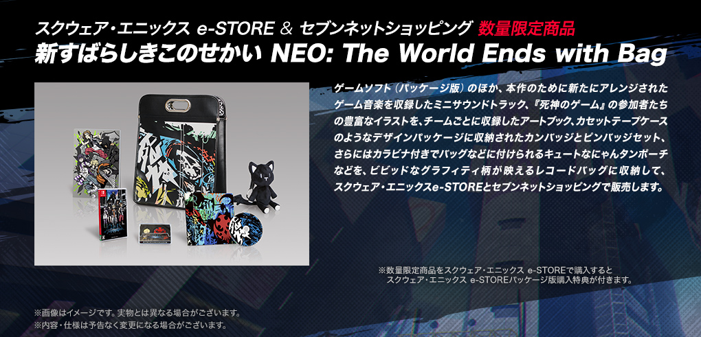 【スクウェア・エニックス e-STORE & セブンネットショッピング 数量限定商品　新すばらしきこのせかい NEO: The World Ends with Bag】ゲームソフト（パッケージ版）のほか、本作のために新たにアレンジされたゲーム音楽を収録したミニサウンドトラック、『死神のゲーム』の参加者たちの豊富なイラストを、チームごとに収録したアートブック、カセットテープケースのようなデザインパッケージに収納されたカンバッジとピンバッジセット、さらにはカラビナ付きでバッグなどに付けられるキュートなにゃんタンポーチなどを、ビビッドなグラフィティ柄が映えるレコードバッグに収納して、スクウェア・エニックスe-STOREとセブンネットショッピングで販売します。　※数量限定商品をスクウェア・エニックス e-STOREで購入するとスクウェア・エニックス e-STOREパッケージ版購入特典が付きます。※画像はイメージです。実物とは異なる場合がございます。※内容・仕様は予告なく変更になる場合がございます。