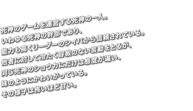 死神のゲームを運営する死神の一人。いわゆる死神の幹部であり、能力も高くリーダーのシイバから信頼されている。他者に対して冷たく容赦のない言動をとるが、同じ死神のショウカにだけは態度が違い、妹のようにかわいがっている。その様子は怖いほど甘い。