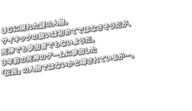 ＵＧに現れた謎の人物。サイキックの扱いは初めてではなさそうだが、死神でも参加者でもないようだ。３年前の死神のゲームに参加した「伝説」の人物ではないかと噂されているが…。