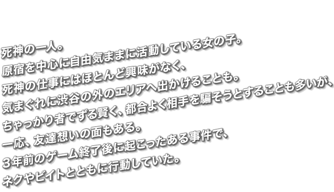 死神の一人。原宿を中心に自由気ままに活動している女の子。死神の仕事にはほとんど興味がなく、気まぐれに渋谷の外のエリアへ出かけることも。ちゃっかり者でずる賢く、都合よく相手を騙そうとすることも多いが、一応、友達想いの面もある。３年前のゲーム終了後に起こったある事件で、ネクやビイトとともに行動していた。