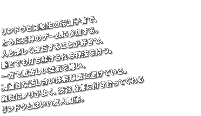 リンドウと同級生のお調子者で、ともに死神のゲームに参加する。人と楽しく会話することが好きで、誰とでも打ち解けられる特技を持つ。一方で重苦しい空気を嫌い、真面目な話し合いは無意識に避けている。適度にノリがよく、渋谷散策に付き合ってくれるリンドウとはいい友人関係。