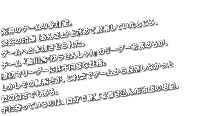 死神のゲームの参加者。渋谷の暗渠（あんきょ）を求めて散策していたところ、ゲームへと参加させられた。チーム『幽川舎(ゆうせんしゃ)』のリーダーを務めるが、臆病でリーダーには不向きな性格。しかしその臆病さが、これまでゲームから脱落しなかった彼の強さでもある。手に持っているのは、自分で暗渠を書き込んだ市販の地図。