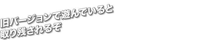 旧バージョンで遊んでいると取り残されるぞ