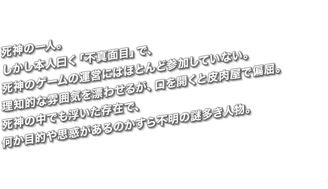 死神の一人。しかし本人曰く「不真面目」で、死神のゲームの運営にはほとんど参加していない。理知的な雰囲気を漂わせるが、口を開くと皮肉屋で偏屈。死神の中でも浮いた存在で、何か目的や思惑があるのかすら不明の謎多き人物。