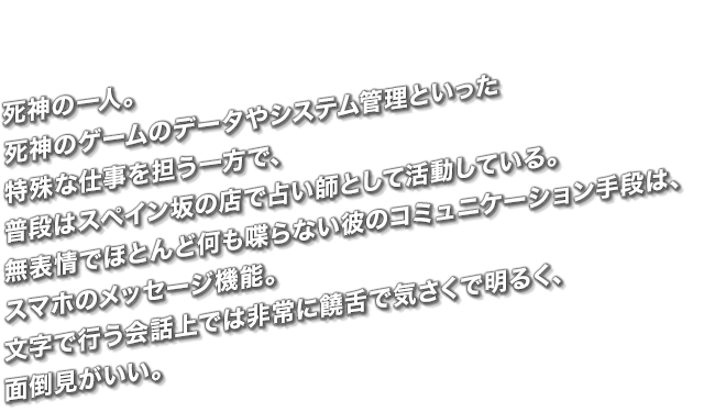 死神の一人。死神のゲームのデータやシステム管理といった特殊な仕事を担う一方で、普段はスペイン坂の店で占い師として活動している。無表情でほとんど何も喋らない彼のコミュニケーション手段は、スマホのメッセージ機能。文字で行う会話上では非常に饒舌で気さくで明るく、面倒見がいい。