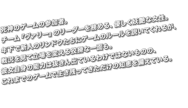 死神のゲームの参加者。チーム『ヴァリー』のリーダーを務める、優しく妖艶な女性。年下で新人のリンドウたちにゲームのルールを説いてくれるが、戦況を見て立場を変える狡猾な一面も。彼女自身の能力は抜きん出ているわけではないものの、これまでのゲームで生き残ってきただけの知恵を備えている。