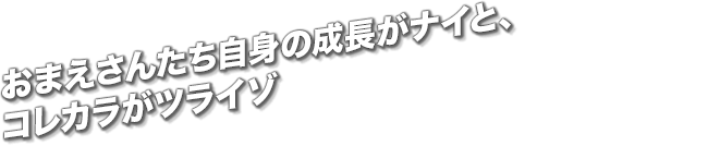 おまえさんたち自身の成長がナイと、コレカラがツライゾ