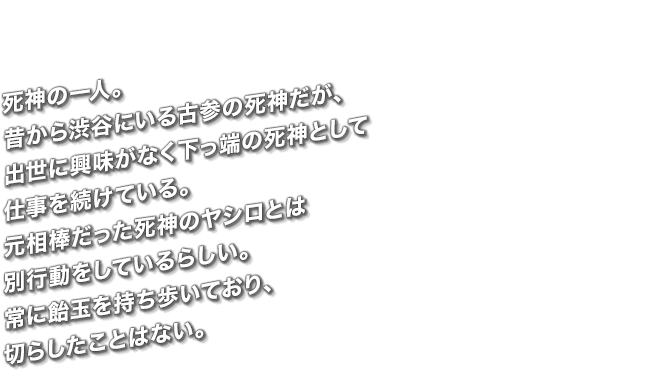 死神の一人。昔から渋谷にいる古参の死神だが、出世に興味がなく下っ端の死神として仕事を続けている。元相棒だった死神のヤシロとは別行動をしているらしい。常に飴玉を持ち歩いており、切らしたことはない。