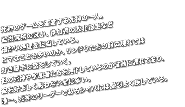 死神のゲームを運営する死神の一人。監視業務のほか、参加者の敗北認定など細かい処理を担当している。ヒマなことも多いのか、リンドウたちの前に現れては好き勝手に話をしていく。他の死神や参加者たちを見下しているのが言動に表れており、彼を好ましく思わない者は多い。唯一、死神のリーダーであるシイバには愛想よく接している。