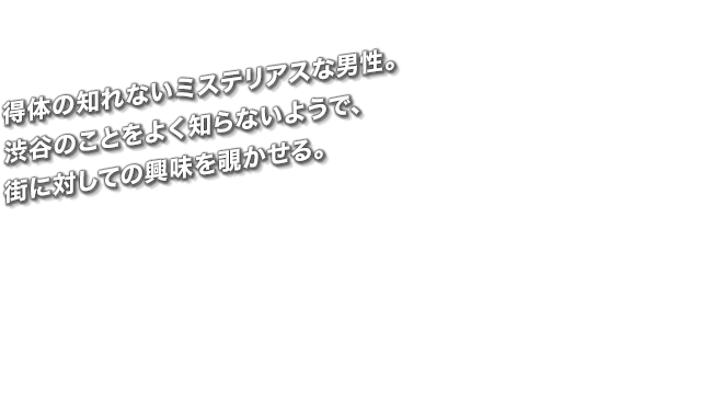 得体の知れないミステリアスな男性。渋谷のことをよく知らないようで、街に対しての興味を覗かせる。