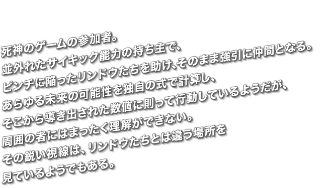 死神のゲームの参加者。並外れたサイキック能力の持ち主で、ピンチに陥ったリンドウたちを助け、そのまま強引に仲間となる。あらゆる未来の可能性を独自の式で計算し、そこから導き出された数値に則って行動しているようだが、周囲の者にはまったく理解ができない。その鋭い視線は、リンドウたちとは違う場所を見ているようでもある。