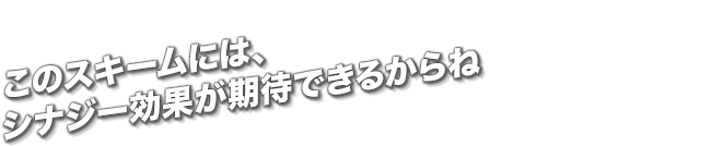 このスキームには、シナジー効果が期待できるからね