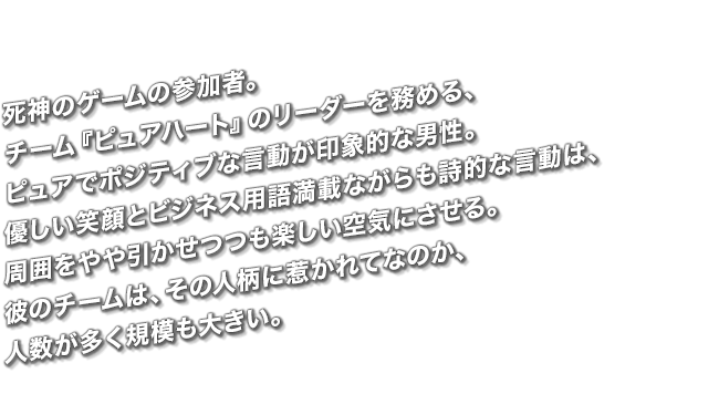 死神のゲームの参加者。チーム『ピュアハート』のリーダーを務める、ピュアでポジティブな言動が印象的な男性。優しい笑顔とビジネス用語満載ながらも詩的な言動は、周囲をやや引かせつつも楽しい空気にさせる。彼のチームは、その人柄に惹かれてなのか、人数が多く規模も大きい。