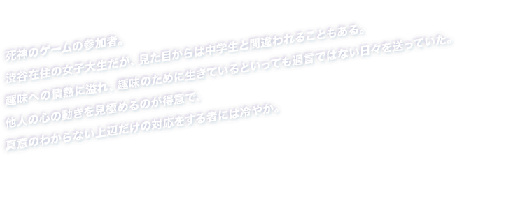 死神のゲームの参加者。渋谷在住の女子大生だが、見た目からは中学生と間違われることもある。趣味への情熱に溢れ、趣味のために生きているといっても過言ではない日々を送っていた。他人の心の動きを見極めるのが得意で、真意のわからない上辺だけの対応をする者には冷やか。