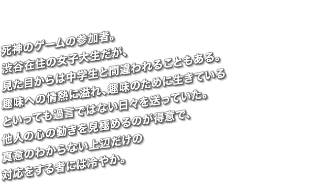 死神のゲームの参加者。渋谷在住の女子大生だが、見た目からは中学生と間違われることもある。趣味への情熱に溢れ、趣味のために生きているといっても過言ではない日々を送っていた。他人の心の動きを見極めるのが得意で、真意のわからない上辺だけの対応をする者には冷やか。