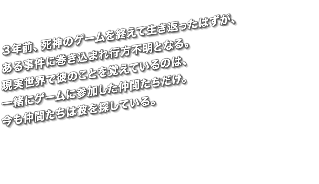 ３年前、死神のゲームを終えて生き返ったはずが、ある事件に巻き込まれ行方不明となる。現実世界で彼のことを覚えているのは、一緒にゲームに参加した仲間たちだけ。今も仲間たちは彼を探している。